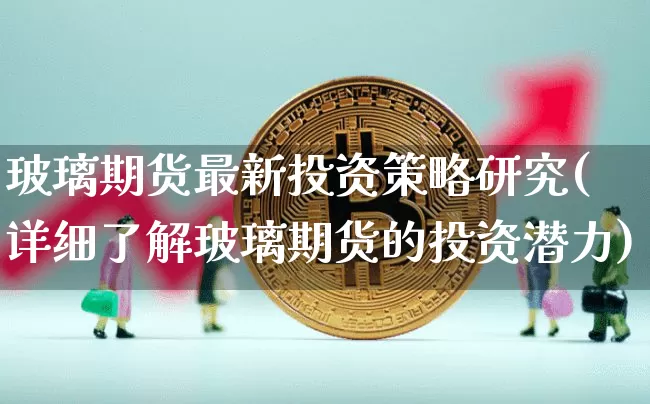 玻璃期货最新投资策略研究(详细了解玻璃期货的投资潜力)_https://m.zghnxxa.com_原油直播_第1张
