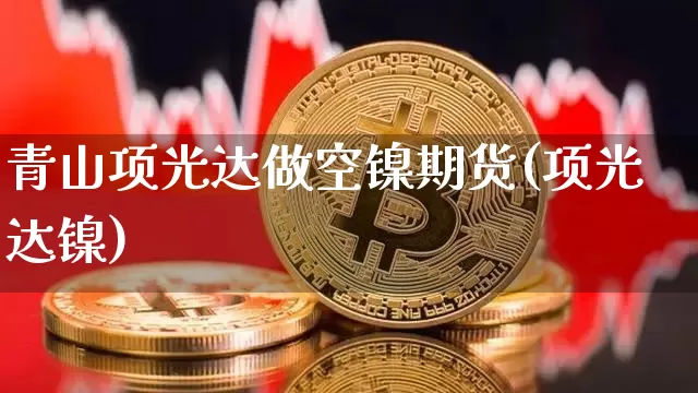 青山项光达做空镍期货(项光达镍)_https://m.zghnxxa.com_期货资讯_第1张