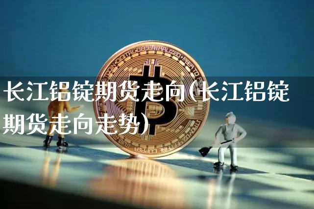 长江铝锭期货走向(长江铝锭期货走向走势)_https://m.zghnxxa.com_期货资讯_第1张