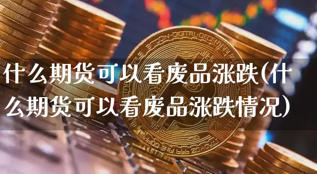什么期货可以看废品涨跌(什么期货可以看废品涨跌情况)_https://m.zghnxxa.com_期货资讯_第1张
