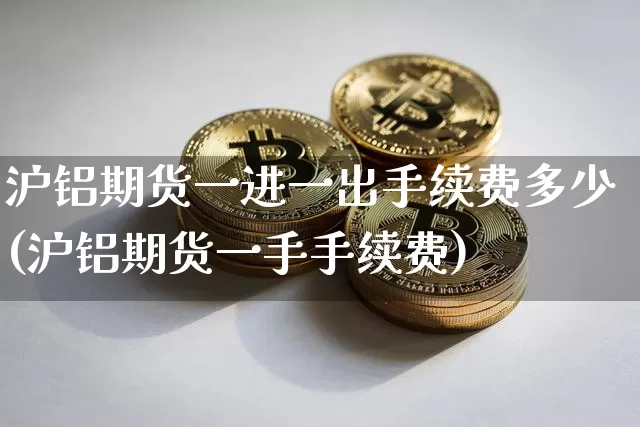 沪铝期货一进一出手续费多少(沪铝期货一手手续费)_https://m.zghnxxa.com_期货资讯_第1张