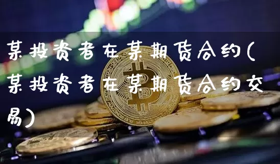 某投资者在某期货合约(某投资者在某期货合约交易)_https://m.zghnxxa.com_期货资讯_第1张