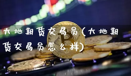 大地期货交易员(大地期货交易员怎么样)_https://m.zghnxxa.com_天然气期货_第1张