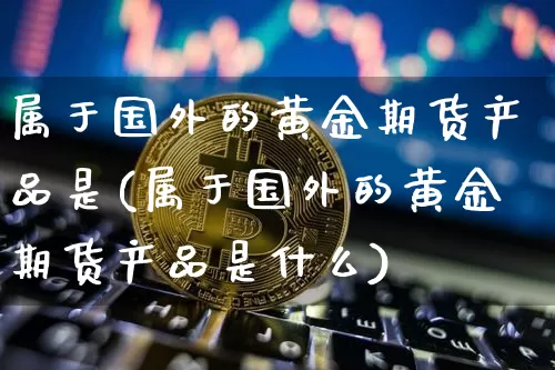 属于国外的黄金期货产品是(属于国外的黄金期货产品是什么)_天然气期货_第1张_诸葛期货直播室 属于国外的黄金期货产品是(属于国外的黄金期货产品是什么)_https://m.zghnxxa.com_天然气期货_第1张