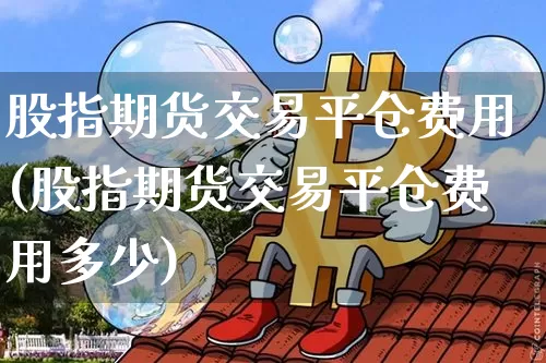 股指期货交易平仓费用(股指期货交易平仓费用多少)_https://m.zghnxxa.com_期货资讯_第1张