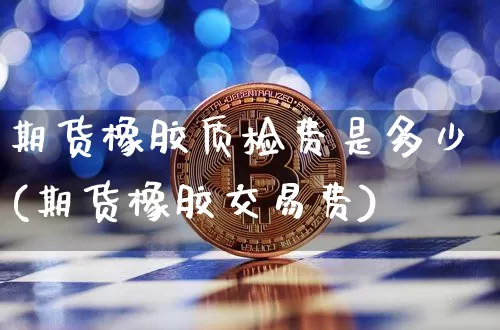 期货橡胶质检费是多少(期货橡胶交易费)_https://m.zghnxxa.com_原油直播_第1张