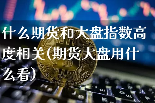 什么期货和大盘指数高度相关(期货大盘用什么看)_纳指期货_第1张_诸葛期货直播室 什么期货和大盘指数高度相关(期货大盘用什么看)_https://m.zghnxxa.com_纳指期货_第1张