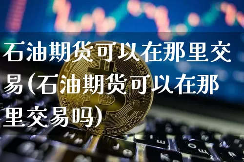 石油期货可以在那里交易(石油期货可以在那里交易吗)_https://m.zghnxxa.com_纳指期货_第1张