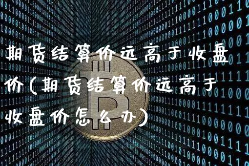 期货结算价远高于收盘价(期货结算价远高于收盘价怎么办)_黄金直播_第1张_诸葛期货直播室 期货结算价远高于收盘价(期货结算价远高于收盘价怎么办)_https://m.zghnxxa.com_黄金直播_第1张