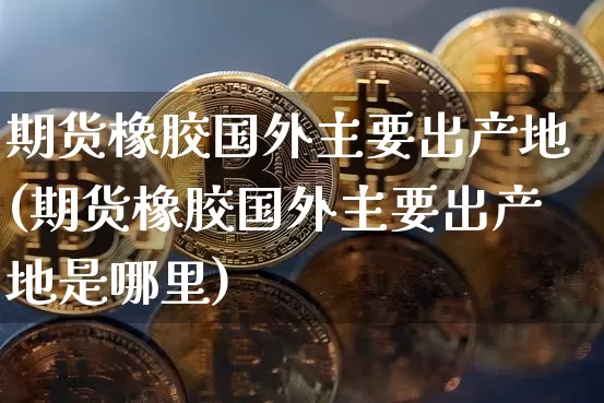 期货橡胶国外主要出产地(期货橡胶国外主要出产地是哪里)_https://m.zghnxxa.com_天然气期货_第1张