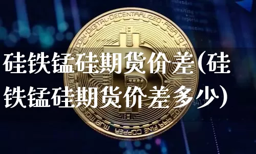 硅铁锰硅期货价差(硅铁锰硅期货价差多少)_https://m.zghnxxa.com_天然气期货_第1张