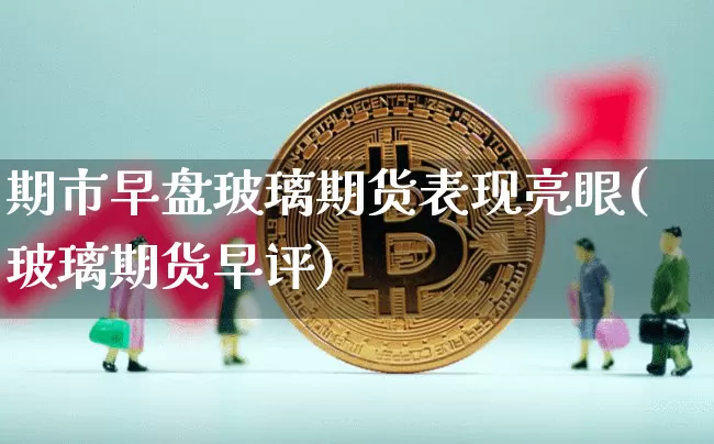 期市早盘玻璃期货表现亮眼(玻璃期货早评)_https://m.zghnxxa.com_黄金直播_第1张