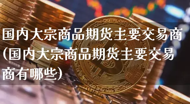 国内大宗商品期货主要交易商(国内大宗商品期货主要交易商有哪些)_https://m.zghnxxa.com_原油直播_第1张