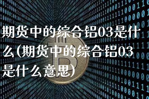 期货中的综合铝03是什么(期货中的综合铝03是什么意思)_https://m.zghnxxa.com_天然气期货_第1张