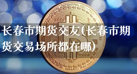 长春市期货交友(长春市期货交易场所都在哪)_https://m.zghnxxa.com_纳指期货_第1张