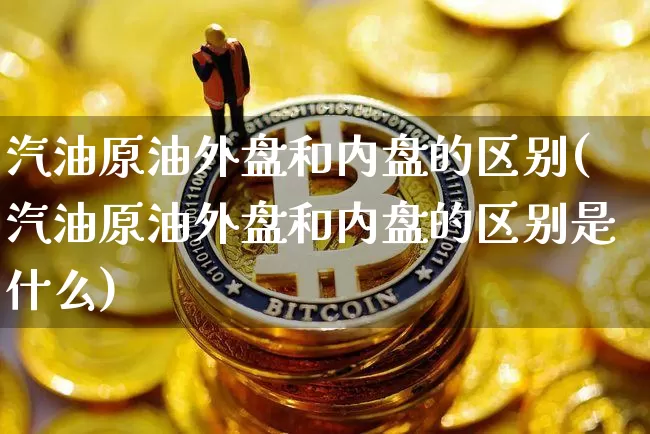 汽油原油外盘和内盘的区别(汽油原油外盘和内盘的区别是什么)_https://m.zghnxxa.com_黄金直播_第1张