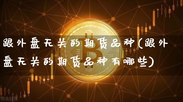 跟外盘无关的期货品种(跟外盘无关的期货品种有哪些)_原油直播_第1张_诸葛期货直播室 跟外盘无关的期货品种(跟外盘无关的期货品种有哪些)_https://m.zghnxxa.com_原油直播_第1张