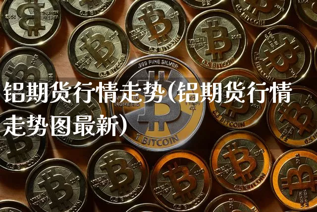 铝期货行情走势(铝期货行情走势图最新)_https://m.zghnxxa.com_黄金直播_第1张