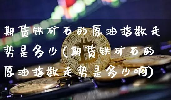 期货铁矿石的原油指数走势是多少(期货铁矿石的原油指数走势是多少啊)_https://m.zghnxxa.com_黄金直播_第1张