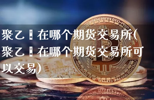 聚乙烯在哪个期货交易所(聚乙烯在哪个期货交易所可以交易)_https://m.zghnxxa.com_黄金直播_第1张