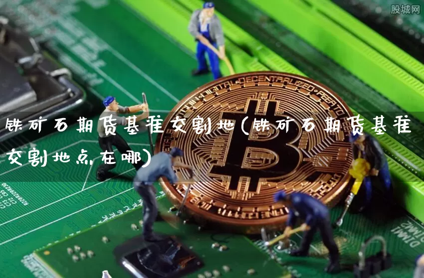铁矿石期货基准交割地(铁矿石期货基准交割地点在哪)_期货资讯_第1张_诸葛期货直播室 铁矿石期货基准交割地(铁矿石期货基准交割地点在哪)_https://m.zghnxxa.com_期货资讯_第1张