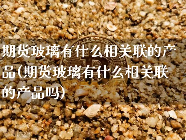 期货玻璃有什么相关联的产品(期货玻璃有什么相关联的产品吗)_https://m.zghnxxa.com_天然气期货_第1张