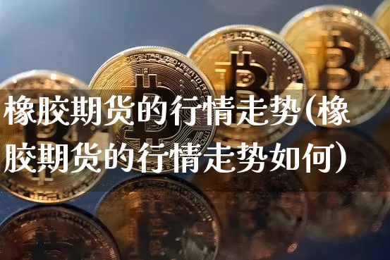 橡胶期货的行情走势(橡胶期货的行情走势如何)_https://m.zghnxxa.com_原油直播_第1张
