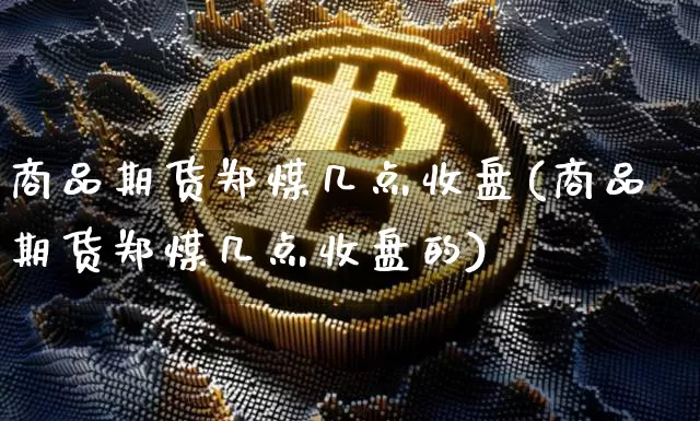 商品期货郑煤几点收盘(商品期货郑煤几点收盘的)_https://m.zghnxxa.com_黄金直播_第1张