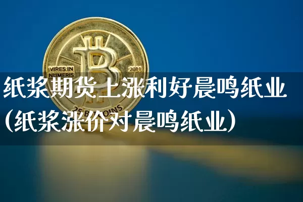 纸浆期货上涨利好晨鸣纸业(纸浆涨价对晨鸣纸业)_https://m.zghnxxa.com_期货资讯_第1张