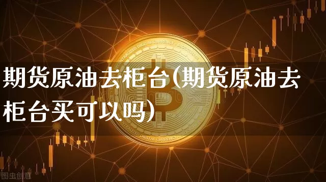 期货原油去柜台(期货原油去柜台买可以吗)_https://m.zghnxxa.com_原油直播_第1张