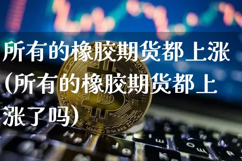 所有的橡胶期货都上涨(所有的橡胶期货都上涨了吗)_https://m.zghnxxa.com_黄金直播_第1张