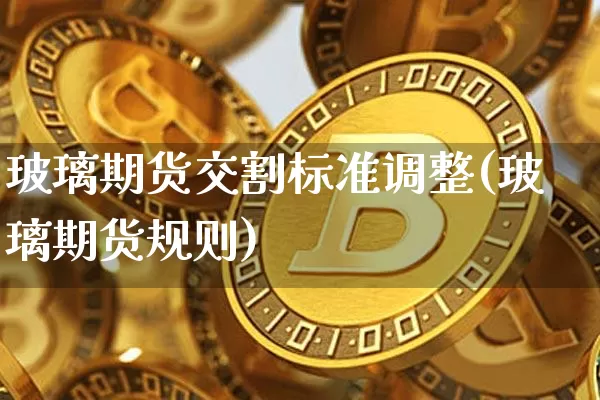 玻璃期货交割标准调整(玻璃期货规则)_https://m.zghnxxa.com_期货资讯_第1张