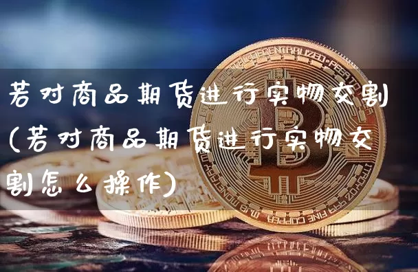 若对商品期货进行实物交割(若对商品期货进行实物交割怎么操作)_原油直播_第1张_诸葛期货直播室 若对商品期货进行实物交割(若对商品期货进行实物交割怎么操作)_https://m.zghnxxa.com_原油直播_第1张
