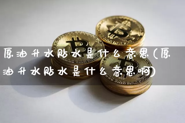 原油升水贴水是什么意思(原油升水贴水是什么意思啊)_原油直播_第1张_诸葛期货直播室 原油升水贴水是什么意思(原油升水贴水是什么意思啊)_https://m.zghnxxa.com_原油直播_第1张
