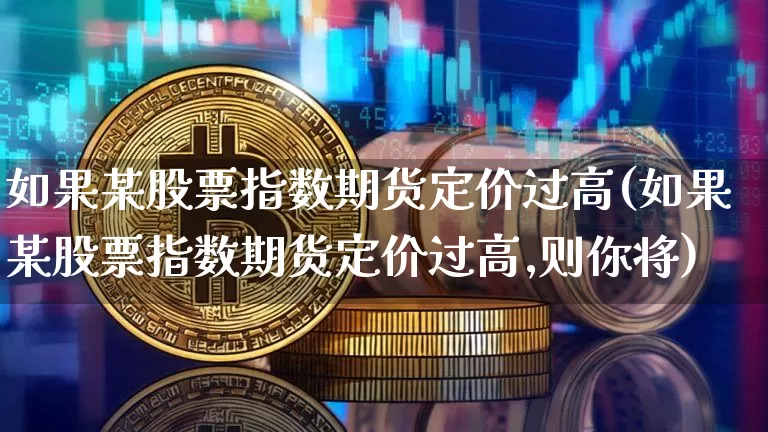 如果某股票指数期货定价过高(如果某股票指数期货定价过高,则你将)_https://m.zghnxxa.com_纳指期货_第1张