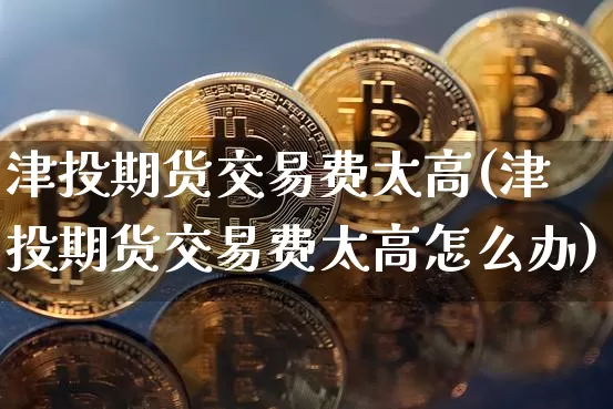 津投期货交易费太高(津投期货交易费太高怎么办)_https://m.zghnxxa.com_期货资讯_第1张