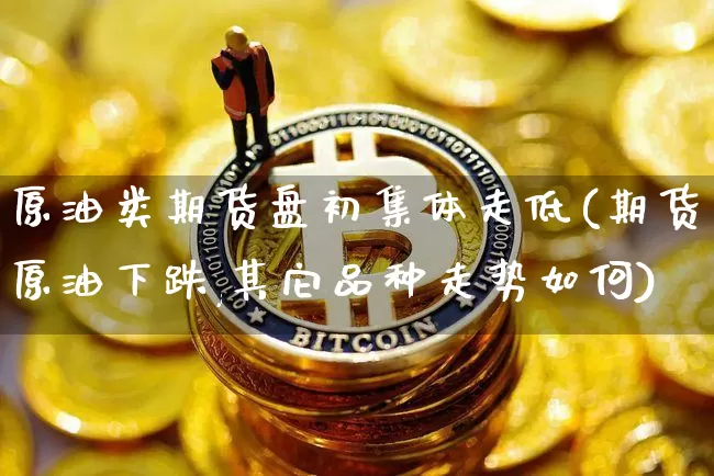 原油类期货盘初集体走低(期货原油下跌,其它品种走势如何)_https://m.zghnxxa.com_纳指期货_第1张