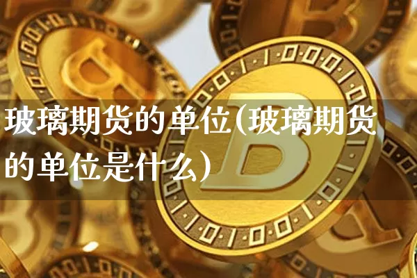 玻璃期货的单位(玻璃期货的单位是什么)_https://m.zghnxxa.com_期货资讯_第1张