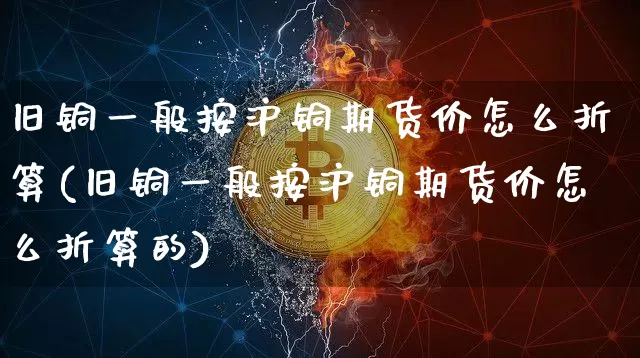 旧铜一般按沪铜期货价怎么折算(旧铜一般按沪铜期货价怎么折算的)_黄金直播_第1张_诸葛期货直播室 旧铜一般按沪铜期货价怎么折算(旧铜一般按沪铜期货价怎么折算的)_https://m.zghnxxa.com_黄金直播_第1张