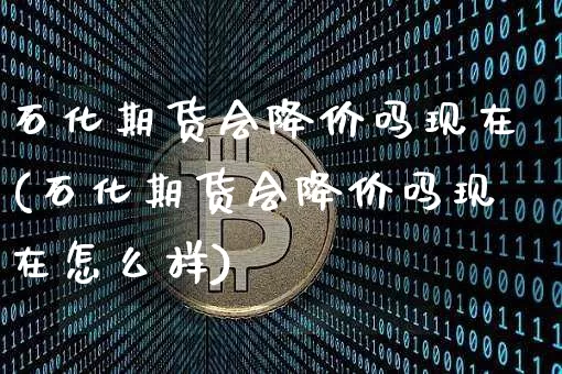 石化期货会降价吗现在(石化期货会降价吗现在怎么样)_https://m.zghnxxa.com_期货资讯_第1张