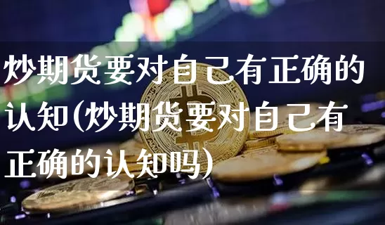 炒期货要对自己有正确的认知(炒期货要对自己有正确的认知吗)_https://m.zghnxxa.com_天然气期货_第1张