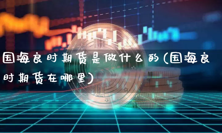 国海良时期货是做什么的(国海良时期货在哪里)_https://m.zghnxxa.com_黄金直播_第1张