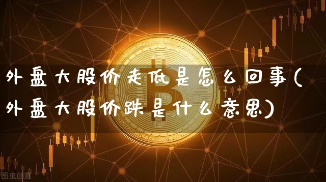 外盘大股价走低是怎么回事(外盘大股价跌是什么意思)_https://m.zghnxxa.com_期货资讯_第1张