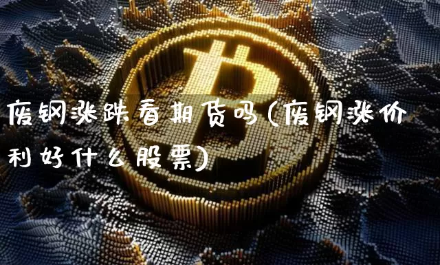 废钢涨跌看期货吗(废钢涨价利好什么股票)_https://m.zghnxxa.com_黄金直播_第1张