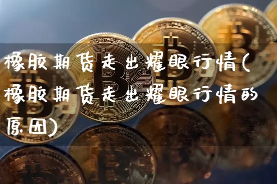 橡胶期货走出耀眼行情(橡胶期货走出耀眼行情的原因)_https://m.zghnxxa.com_纳指期货_第1张