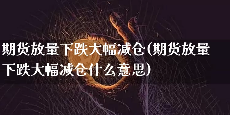 期货放量下跌大幅减仓(期货放量下跌大幅减仓什么意思)_https://m.zghnxxa.com_期货资讯_第1张