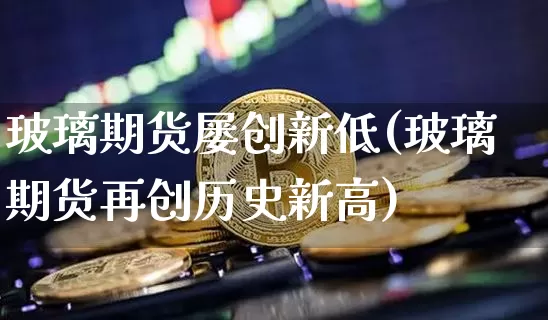 玻璃期货屡创新低(玻璃期货再创历史新高)_纳指期货_第1张_诸葛期货直播室 玻璃期货屡创新低(玻璃期货再创历史新高)_https://m.zghnxxa.com_纳指期货_第1张