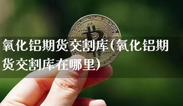 氧化铝期货交割库(氧化铝期货交割库在哪里)_https://m.zghnxxa.com_期货资讯_第1张