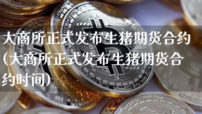 大商所正式发布生猪期货合约(大商所正式发布生猪期货合约时间)_https://m.zghnxxa.com_期货资讯_第1张