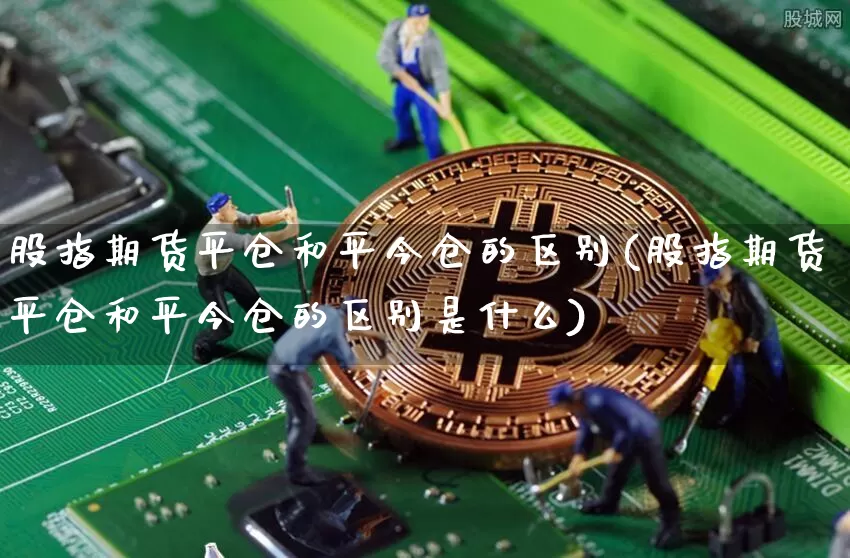 股指期货平仓和平今仓的区别(股指期货平仓和平今仓的区别是什么)_https://m.zghnxxa.com_黄金直播_第1张